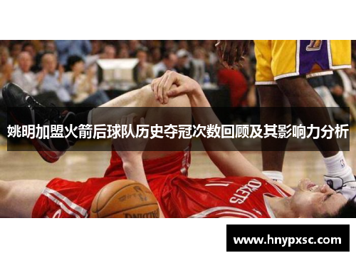 姚明加盟火箭后球队历史夺冠次数回顾及其影响力分析