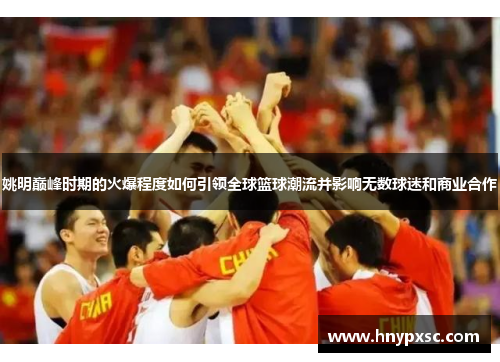 姚明巅峰时期的火爆程度如何引领全球篮球潮流并影响无数球迷和商业合作