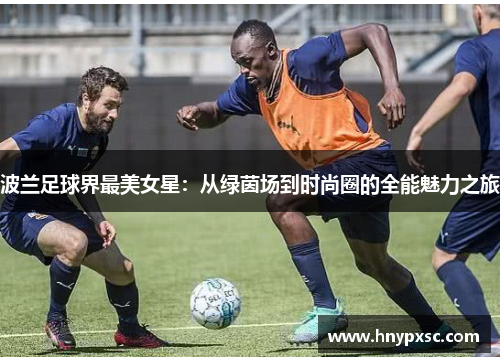 波兰足球界最美女星：从绿茵场到时尚圈的全能魅力之旅