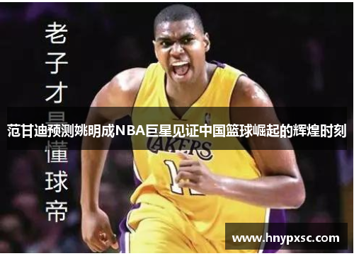 范甘迪预测姚明成NBA巨星见证中国篮球崛起的辉煌时刻