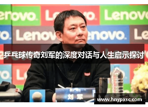 乒乓球传奇刘军的深度对话与人生启示探讨