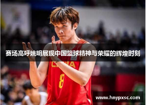 赛场高呼姚明展现中国篮球精神与荣耀的辉煌时刻