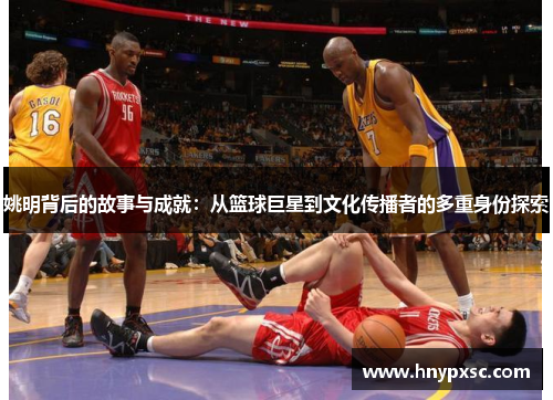 姚明背后的故事与成就：从篮球巨星到文化传播者的多重身份探索