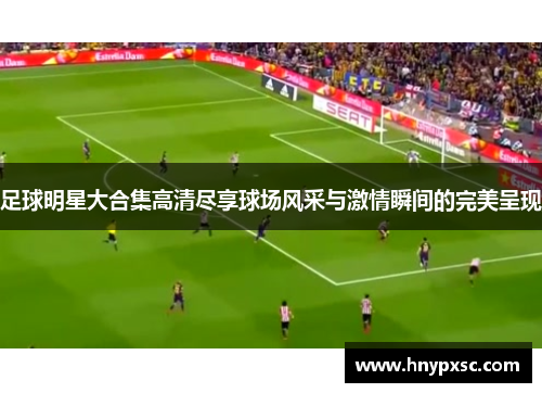 足球明星大合集高清尽享球场风采与激情瞬间的完美呈现
