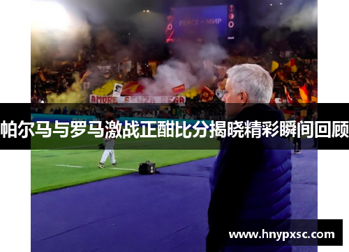 帕尔马与罗马激战正酣比分揭晓精彩瞬间回顾