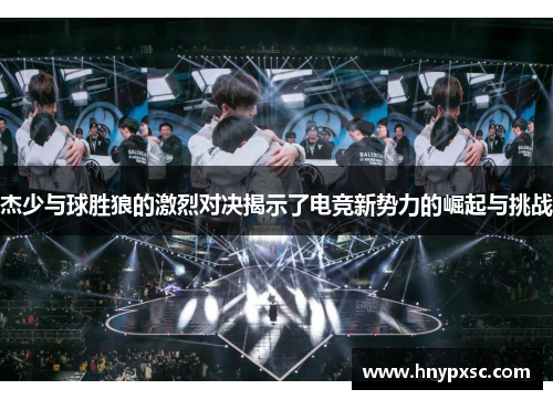 杰少与球胜狼的激烈对决揭示了电竞新势力的崛起与挑战