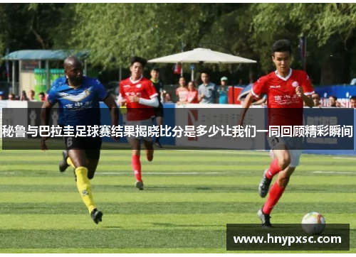 秘鲁与巴拉圭足球赛结果揭晓比分是多少让我们一同回顾精彩瞬间