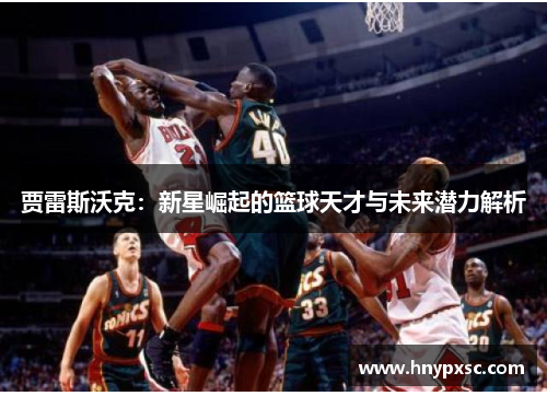贾雷斯沃克：新星崛起的篮球天才与未来潜力解析